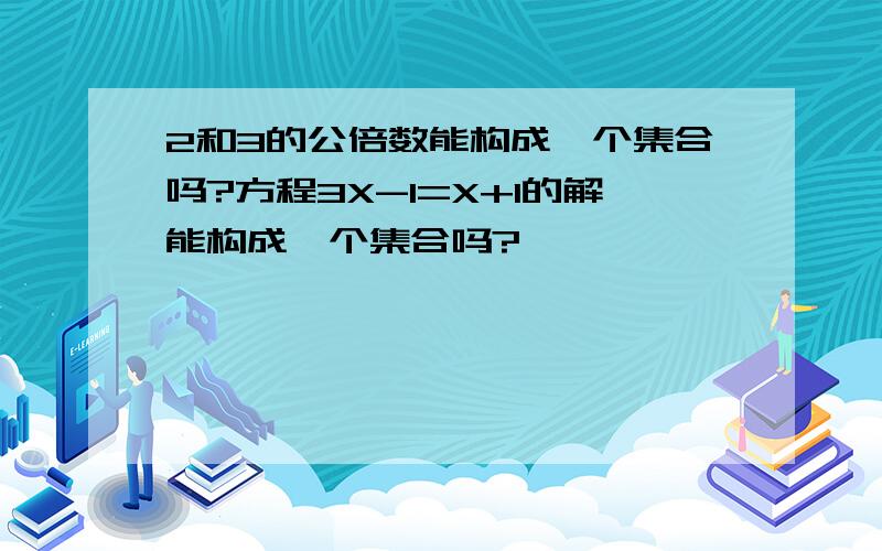 2和3的公倍数能构成一个集合吗?方程3X-1=X+1的解能构成一个集合吗?