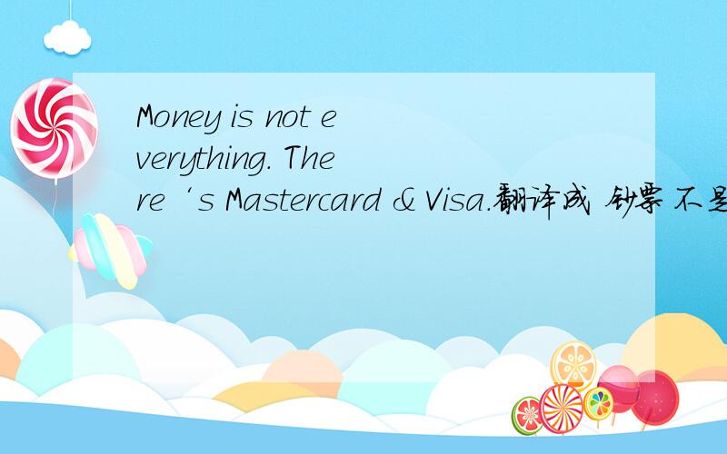 Money is not everything. There‘s Mastercard & Visa.翻译成 钞票不是万能的,有时还需要信用卡.精确吗?请问各位!~!