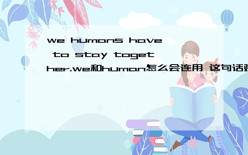 we humans have to stay together.we和human怎么会连用 这句话对吗we和human是固定的词组还是 类似的都可以搭配