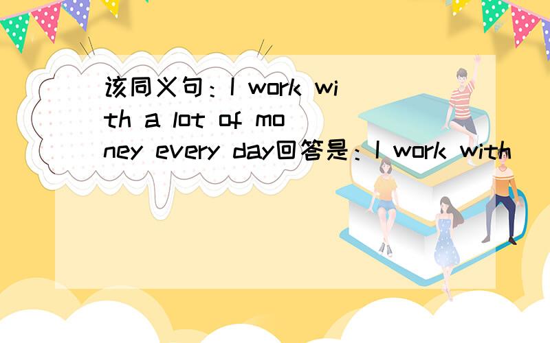 该同义句：I work with a lot of money every day回答是：I work with________money every day