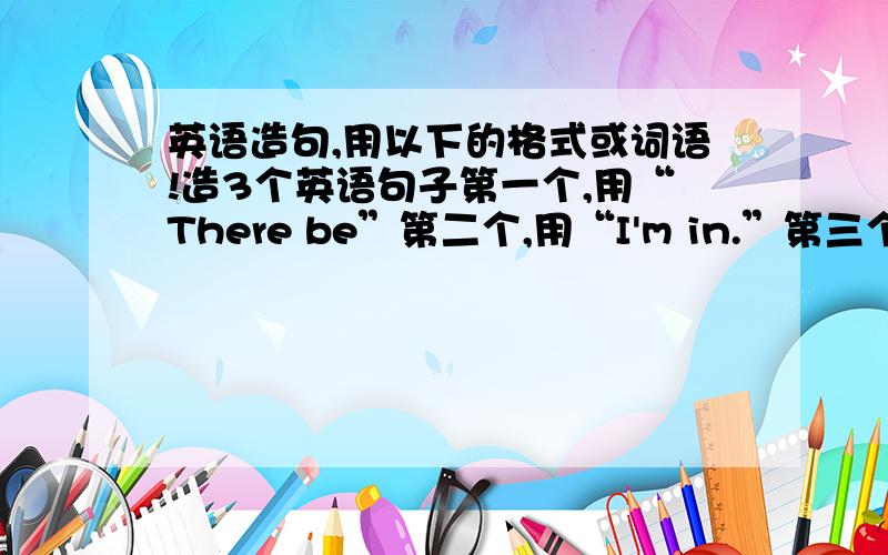 英语造句,用以下的格式或词语!造3个英语句子第一个,用“There be”第二个,用“I'm in.”第三个,用“and some other.”