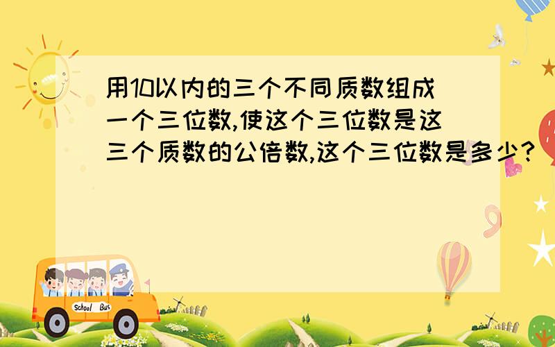 用10以内的三个不同质数组成一个三位数,使这个三位数是这三个质数的公倍数,这个三位数是多少?