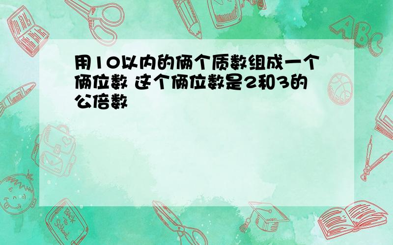 用10以内的俩个质数组成一个俩位数 这个俩位数是2和3的公倍数