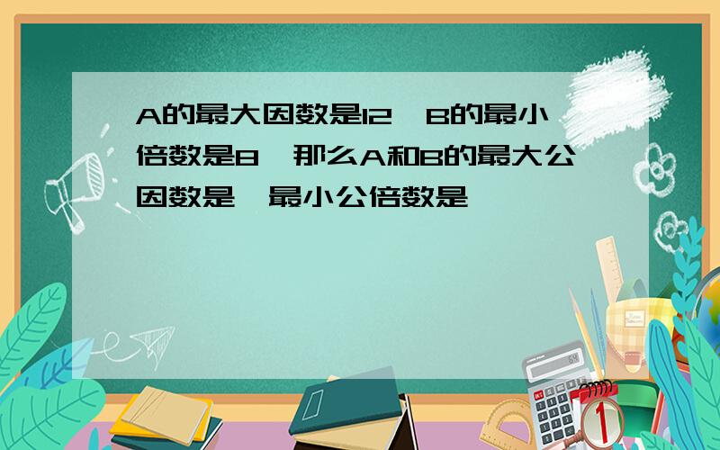 A的最大因数是12,B的最小倍数是8,那么A和B的最大公因数是,最小公倍数是