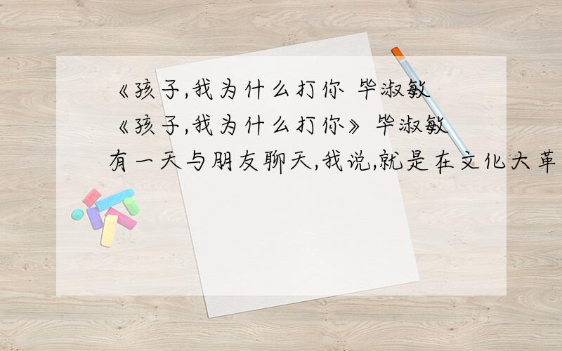 《孩子,我为什么打你 毕淑敏《孩子,我为什么打你》毕淑敏有一天与朋友聊天,我说,就是在文化大革命中当红卫兵,我也没打过人.我还说,我这一辈子,从没打过人……你突然插嘴说：妈妈,你经