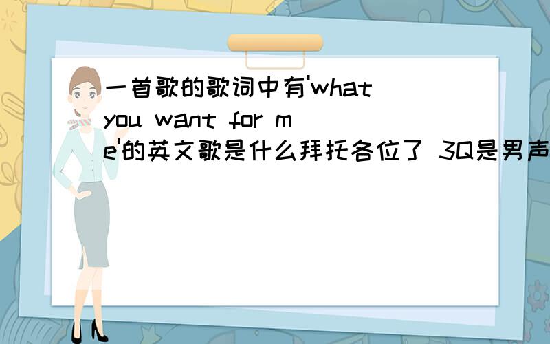 一首歌的歌词中有'what you want for me'的英文歌是什么拜托各位了 3Q是男声,我只记得里面有一句'what you want for me'但咋么查也查不到.求各位大哥大姐点明一下.