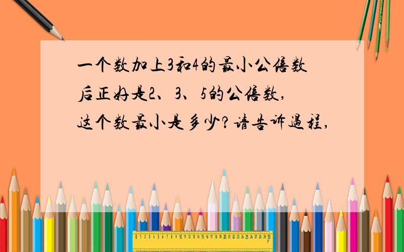 一个数加上3和4的最小公倍数后正好是2、3、5的公倍数,这个数最小是多少?请告诉过程,