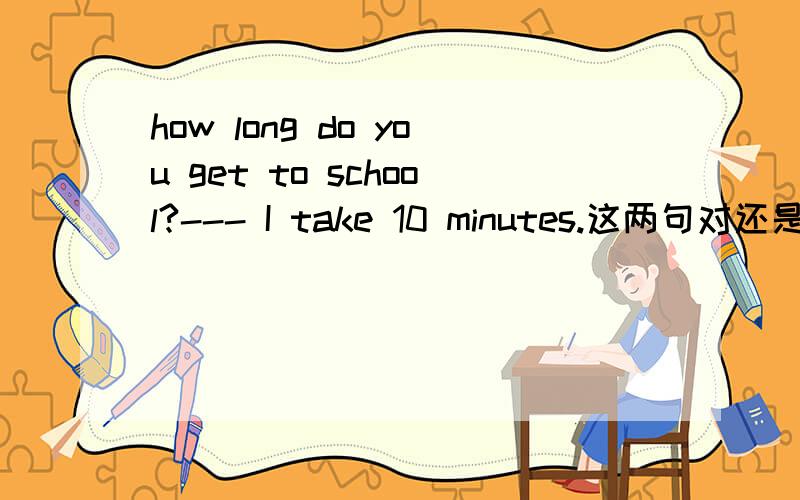 how long do you get to school?--- I take 10 minutes.这两句对还是错?