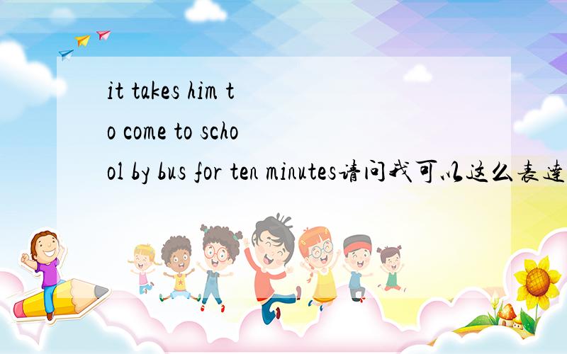 it takes him to come to school by bus for ten minutes请问我可以这么表达吗?我知道是it takes him ten minutes to get to school by bus，我只是想知道可不可以像我这样表达QAQ