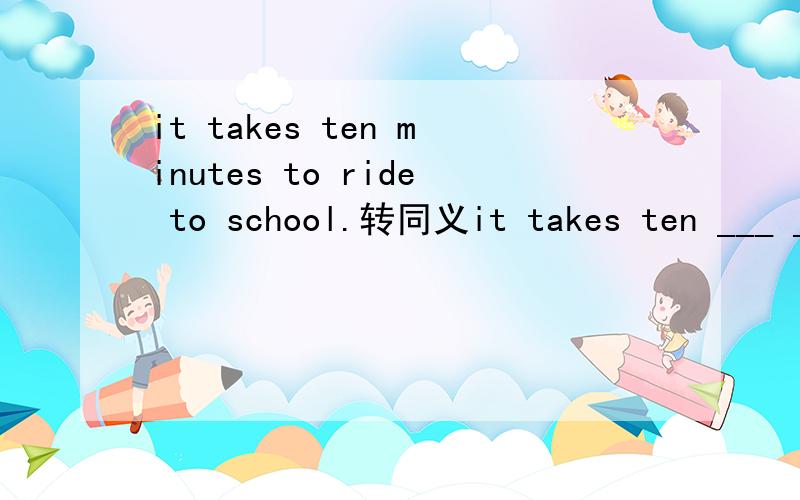 it takes ten minutes to ride to school.转同义it takes ten ___ ___ ___ get to school