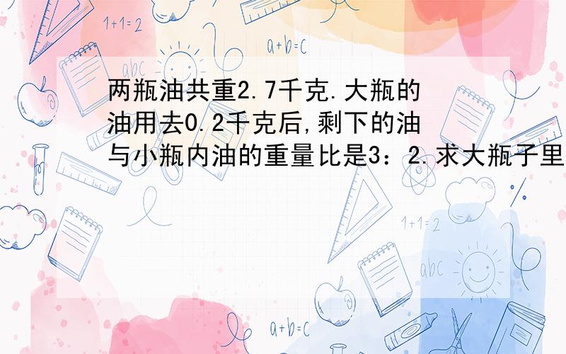 两瓶油共重2.7千克.大瓶的油用去0.2千克后,剩下的油与小瓶内油的重量比是3：2.求大瓶子里原来装有多少千