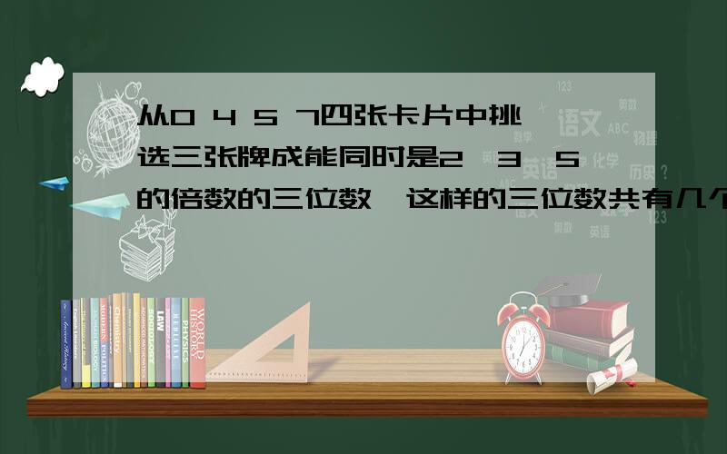 从0 4 5 7四张卡片中挑选三张牌成能同时是2、3、5的倍数的三位数,这样的三位数共有几个