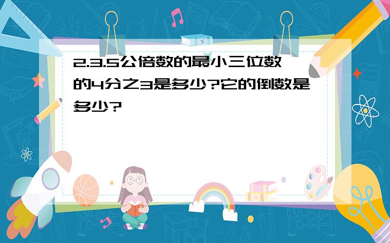 2.3.5公倍数的最小三位数的4分之3是多少?它的倒数是多少?