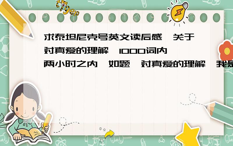 求泰坦尼克号英文读后感,关于对真爱的理解,1000词内 两小时之内,如题,对真爱的理解,我是手机上的,只能最高放20分,但一定追加,绝不食言