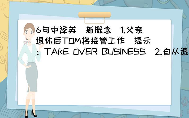 6句中译英（新概念）1.父亲退休后TOM将接管工作（提示：TAKE OVER BUSINESS）2.自从退休以来,他积蓄叻一千美元3.EDDY正在攒钱买自信车4.祖孙两人很像5.他辞暸工作自己做老板6.我父亲头两名助手