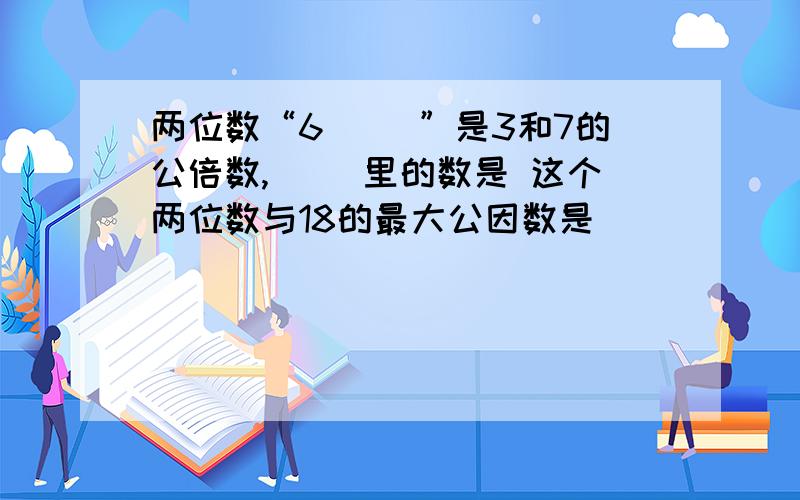 两位数“6（ ）”是3和7的公倍数,（ ）里的数是 这个两位数与18的最大公因数是