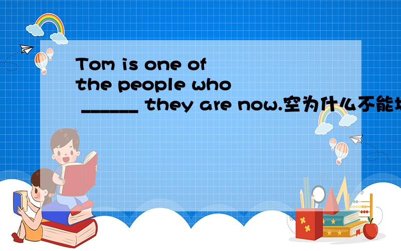 Tom is one of the people who ______ they are now.空为什么不能填from like with?而只能填as?对不起.为什么不能填from或like或with?
