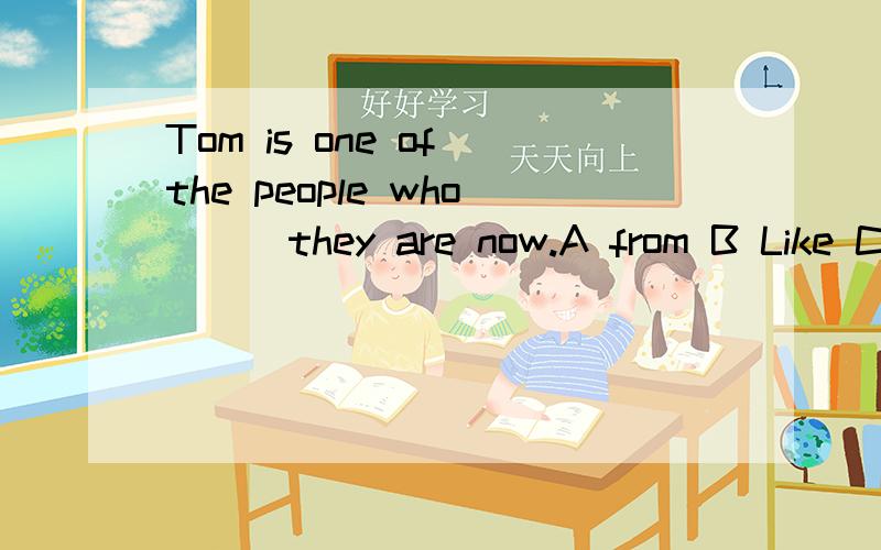 Tom is one of the people who___they are now.A from B Like C with D as 为什么不用like?