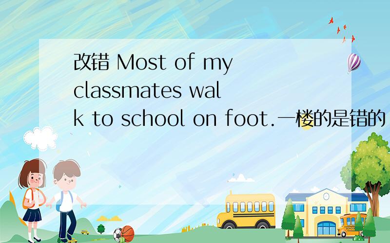 改错 Most of my classmates walk to school on foot.一楼的是错的