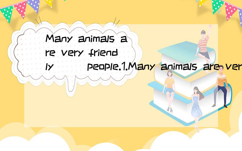 Many animals are very friendly ( )people.1.Many animals are very friendly ( ) people. 应该选什么原因是什么  A.with B.to C.at D.for  2.I can't mend it,I think.(同义句转换) I（）think I （）mend it. ,每空一词