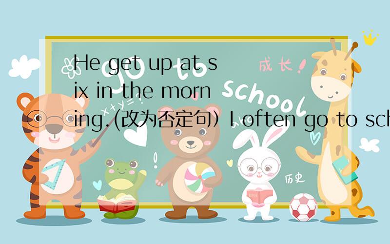 He get up at six in the morning.(改为否定句）I often go to school on foot.(改为一般疑问句）