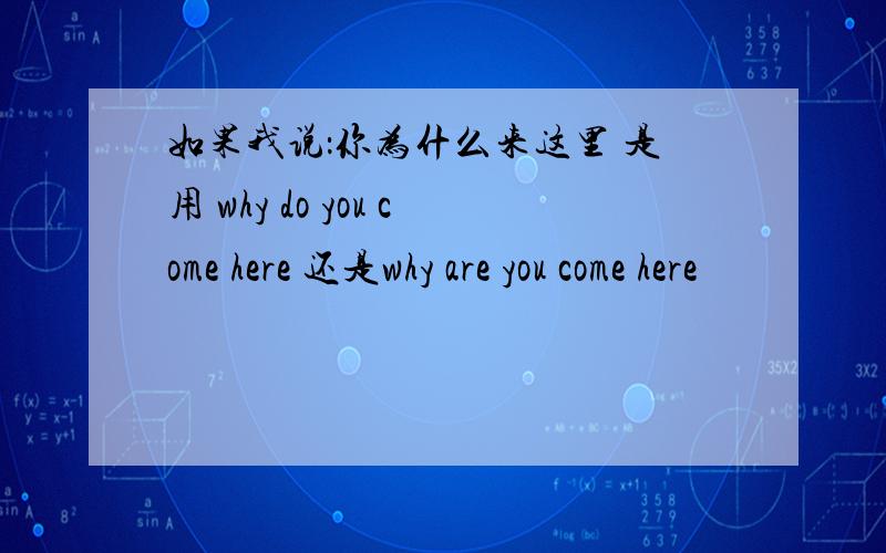 如果我说：你为什么来这里 是用 why do you come here 还是why are you come here