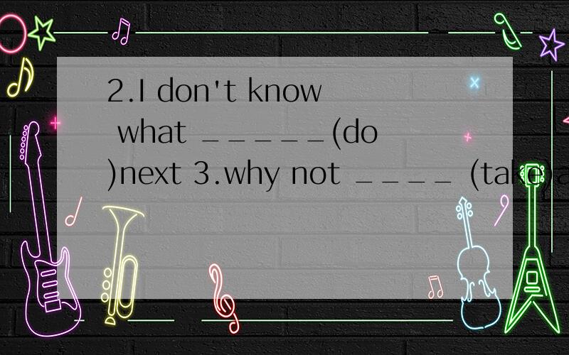 2.I don't know what _____(do)next 3.why not ____ (take)a taxi to go there?