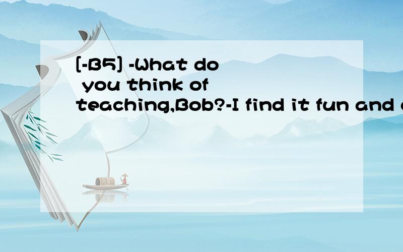 [-B5] -What do you think of teaching,Bob?-I find it fun and challenging.It is a job ______ youare doing something serious but interesting.A.where B.which C.when D.that翻译并分析