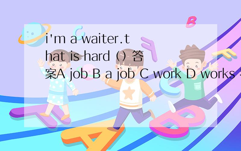 i'm a waiter.that is hard（）答案A job B a job C work D works 我知道考察的是job可数,work不可数.我看后句that is 那不就应该接a job选择b吗?为什么不是