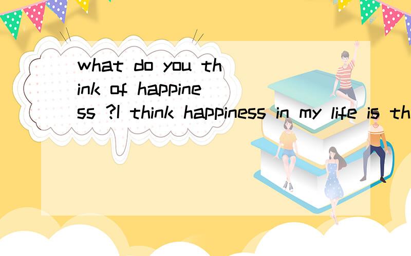 what do you think of happiness ?I think happiness in my life is that I live in a beautiful village, it has clean air , clean water, friendly people, I have a traditional Chinese house and a big and beautiful gardon. I also want to have a horse and a