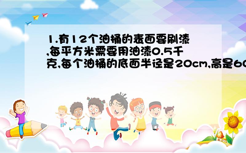 1.有12个油桶的表面要刷漆,每平方米需要用油漆0.5千克,每个油桶的底面半径是20cm,高是60cm,刷12个油桶需多少kg油漆?2.做一个高6分米、底面半径1.8分米的无盖圆柱形铁皮水桶,大约要用铁皮多少