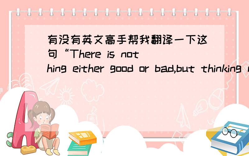 有没有英文高手帮我翻译一下这句“There is nothing either good or bad,but thinking makes it so.”