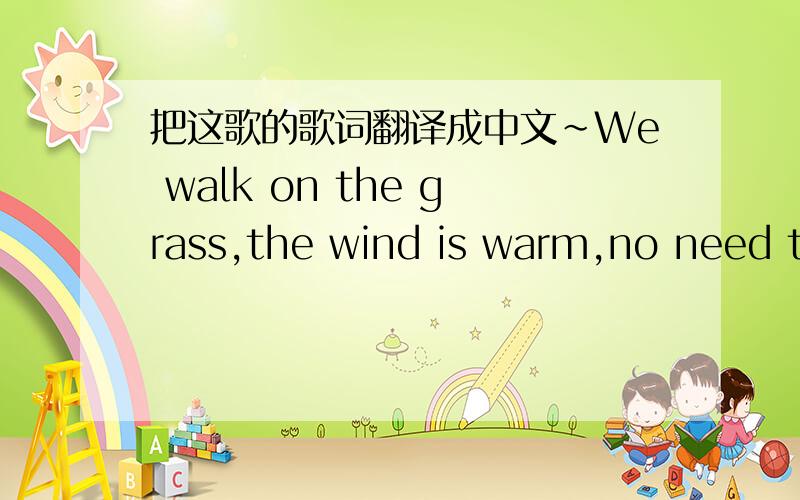 把这歌的歌词翻译成中文~We walk on the grass,the wind is warm,no need to say what's in our heart. We both know it's never gonna last.    I wanna escape,I wanna fire,instead I just put on a smile. Cos there's no way I can get out. Falling do