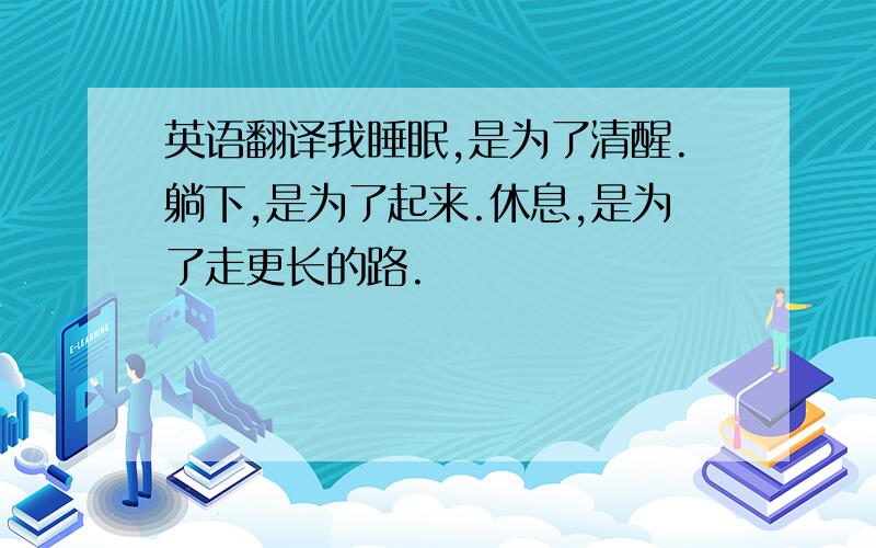 英语翻译我睡眠,是为了清醒.躺下,是为了起来.休息,是为了走更长的路.