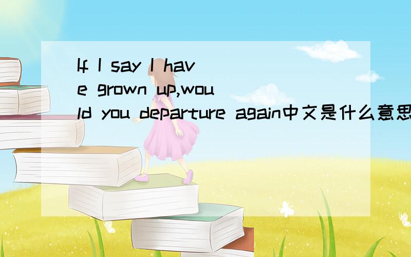 If I say I have grown up,would you departure again中文是什么意思?