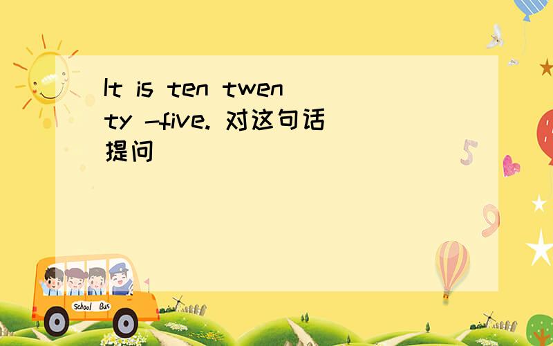 It is ten twenty -five. 对这句话提问