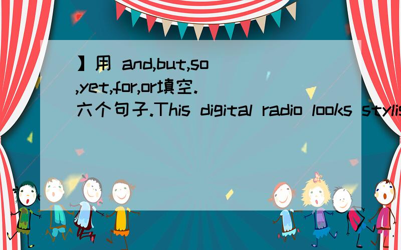 】用 and,but,so ,yet,for,or填空.六个句子.This digital radio looks stylish,( )it often fails to work.The Robinsons have a large garden,( )they never have to buy vegetables.Burt takes only evening courses,( )he works during the day at McDonald'