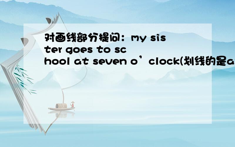 对画线部分提问：my sister goes to school at seven o’clock(划线的是at seven o’clock)