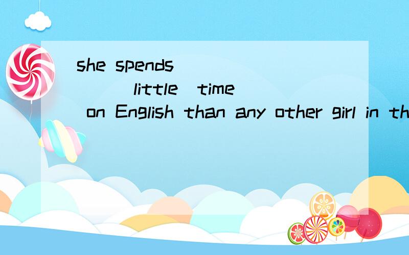 she spends______(little)time on English than any other girl in the class.it doesn't fell as ___she spends______(little)time on English than any other girl in the class.it doesn't feel as _____(well)as that one.