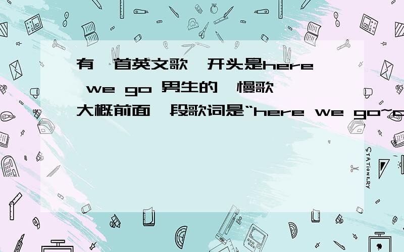 有一首英文歌、开头是here we go 男生的、慢歌,大概前面一段歌词是“here we go~come with me……,a a a a a a a here we go o a a here we go o ” 在hit FM 里面出现过的,