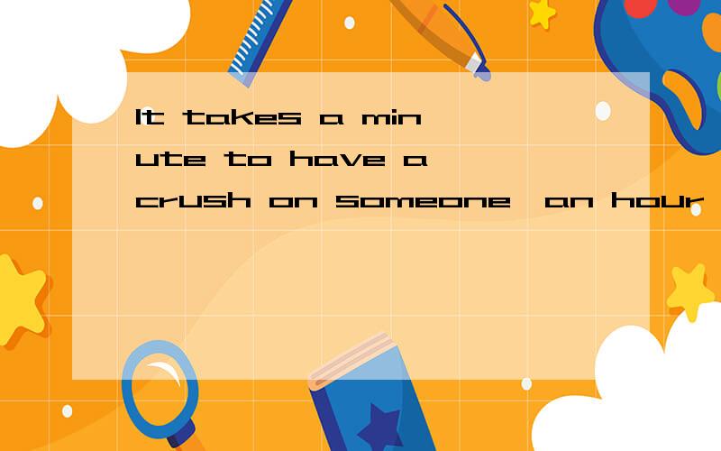 It takes a minute to have a crush on someone,an hour to like someone and a day to love someone ,