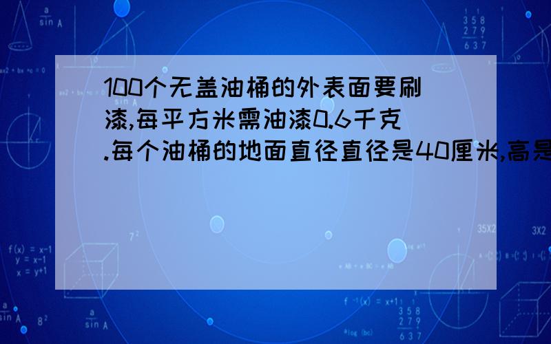 100个无盖油桶的外表面要刷漆,每平方米需油漆0.6千克.每个油桶的地面直径直径是40厘米,高是六十厘米.刷这100个油桶需多少油漆?