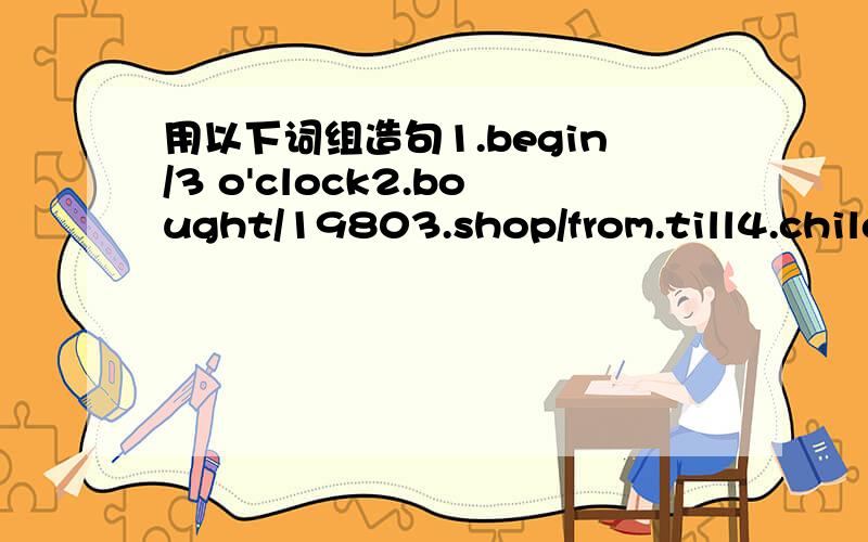 用以下词组造句1.begin/3 o'clock2.bought/19803.shop/from.till4.children/school/morning5.finish/two years' time6.go for a walk/evening7.went to church/Sunday