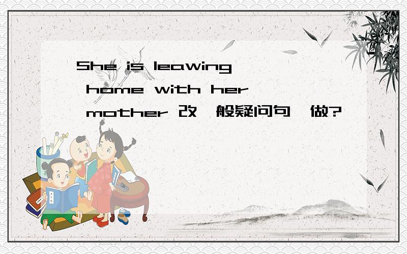 She is leawing home with her mother 改一般疑问句咋做?