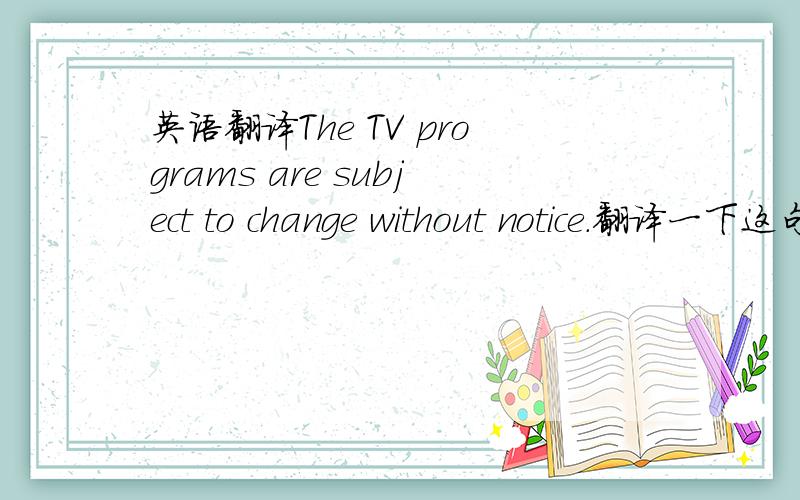 英语翻译The TV programs are subject to change without notice.翻译一下这句话,并告诉我这里的be subject
