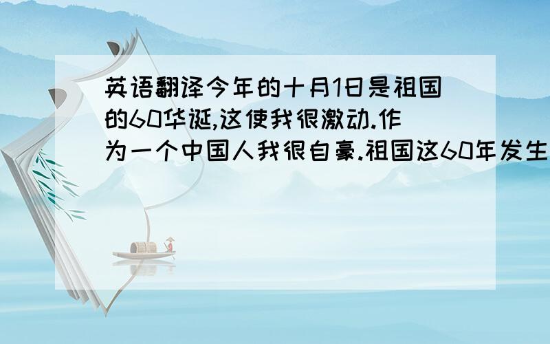 英语翻译今年的十月1日是祖国的60华诞,这使我很激动.作为一个中国人我很自豪.祖国这60年发生和翻天覆地的变化.日子越来越好了.我还看了阅兵式.国庆期间,我和家人一起去了蠡湖公园,那里