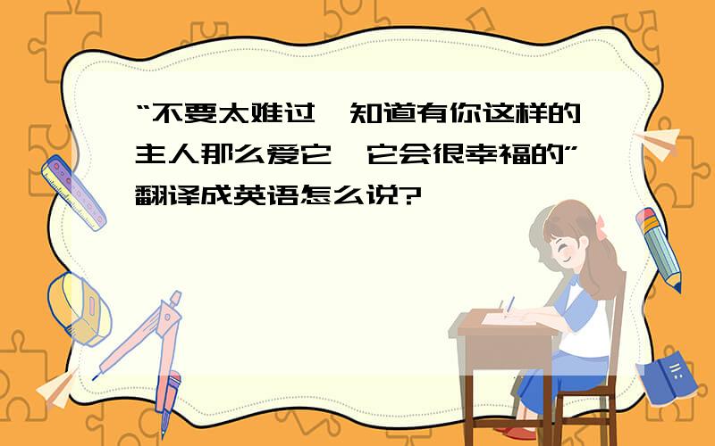 “不要太难过,知道有你这样的主人那么爱它,它会很幸福的”翻译成英语怎么说?