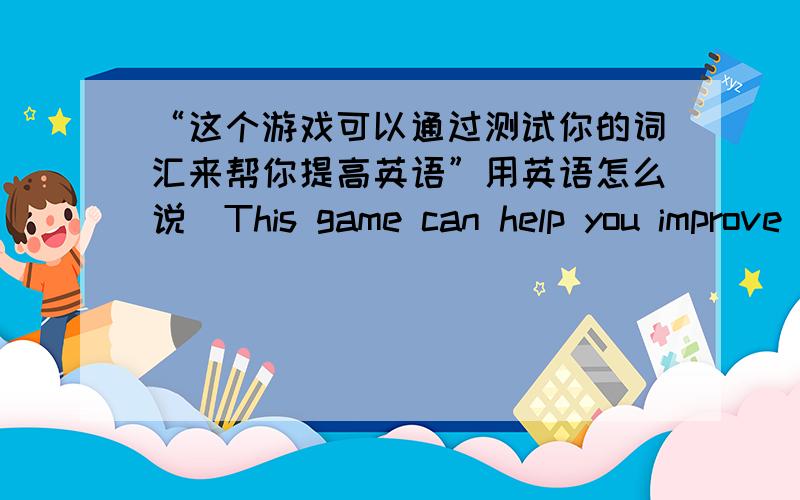 “这个游戏可以通过测试你的词汇来帮你提高英语”用英语怎么说(This game can help you improve your English your vocabulary）这个句型的