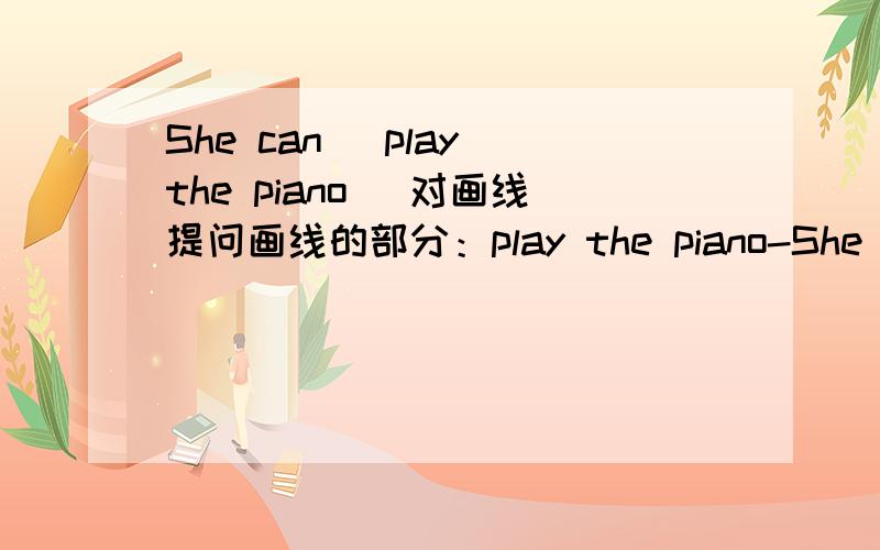 She can (play the piano) 对画线提问画线的部分：play the piano-She can play the piano.(画线提问)-________ ________ she ________？