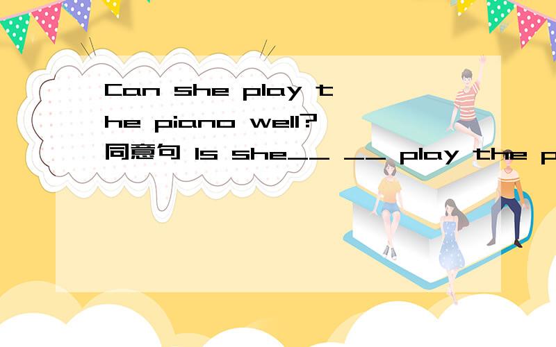 Can she play the piano well?同意句 Is she__ __ play the piano well?